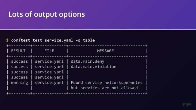 Lots of output options
$ conftest test service.yaml -o table
+---------+--------------+--------------------------------+
| RESULT | FILE | MESSAGE |
+---------+--------------+--------------------------------+
| success | service.yaml | data.main.deny |
| success | service.yaml | data.main.violation |
| success | service.yaml | |
| success | service.yaml | |
| warning | service.yaml | Found service hello-kubernetes |
| | | but services are not allowed |
+---------+--------------+--------------------------------+
