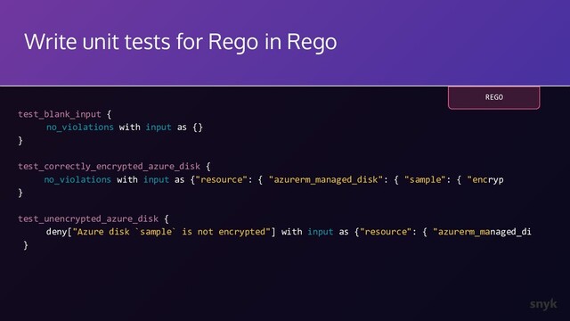 Write unit tests for Rego in Rego
test_blank_input {
no_violations with input as {}
}
test_correctly_encrypted_azure_disk {
no_violations with input as {"resource": { "azurerm_managed_disk": { "sample": { "encryp
}
test_unencrypted_azure_disk {
deny["Azure disk `sample` is not encrypted"] with input as {"resource": { "azurerm_managed_di
}
REGO

