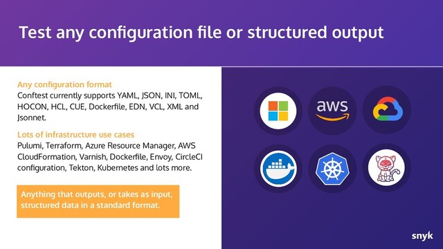 Any conﬁguration format
Conftest currently supports YAML, JSON, INI, TOML,
HOCON, HCL, CUE, Dockerﬁle, EDN, VCL, XML and
Jsonnet.
Lots of infrastructure use cases
Pulumi, Terraform, Azure Resource Manager, AWS
CloudFormation, Varnish, Dockerﬁle, Envoy, CircleCI
conﬁguration, Tekton, Kubernetes and lots more.
Test any conﬁguration ﬁle or structured output
Anything that outputs, or takes as input,
structured data in a standard format.
