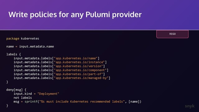 Write policies for any Pulumi provider
package kubernetes
name = input.metadata.name
labels {
input.metadata.labels["app.kubernetes.io/name"]
input.metadata.labels["app.kubernetes.io/instance"]
input.metadata.labels["app.kubernetes.io/version"]
input.metadata.labels["app.kubernetes.io/component"]
input.metadata.labels["app.kubernetes.io/part-of"]
input.metadata.labels["app.kubernetes.io/managed-by"]
}
deny[msg] {
input.kind = "Deployment"
not labels
msg = sprintf("%s must include Kubernetes recommended labels", [name])
}
REGO
