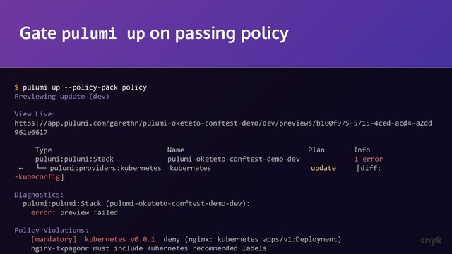 Gate pulumi up on passing policy
$ pulumi up --policy-pack policy
Previewing update (dev)
View Live:
https://app.pulumi.com/garethr/pulumi-oketeto-conftest-demo/dev/previews/b100f975-5715-4ced-acd4-a2dd
961e6617
Type Name Plan Info
pulumi:pulumi:Stack pulumi-oketeto-conftest-demo-dev 1 error
~ └─ pulumi:providers:kubernetes kubernetes update [diff:
-kubeconfig]
Diagnostics:
pulumi:pulumi:Stack (pulumi-oketeto-conftest-demo-dev):
error: preview failed
Policy Violations:
[mandatory] kubernetes v0.0.1 deny (nginx: kubernetes:apps/v1:Deployment)
nginx-fxpagomr must include Kubernetes recommended labels
