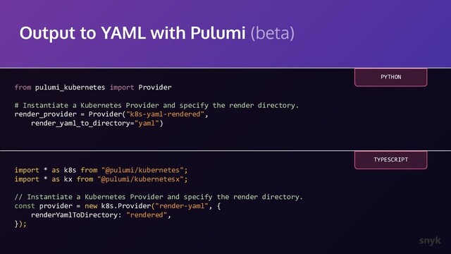 Output to YAML with Pulumi (beta)
from pulumi_kubernetes import Provider
# Instantiate a Kubernetes Provider and specify the render directory.
render_provider = Provider("k8s-yaml-rendered",
render_yaml_to_directory="yaml")
PYTHON
import * as k8s from "@pulumi/kubernetes";
import * as kx from "@pulumi/kubernetesx";
// Instantiate a Kubernetes Provider and specify the render directory.
const provider = new k8s.Provider("render-yaml", {
renderYamlToDirectory: "rendered",
});
TYPESCRIPT
