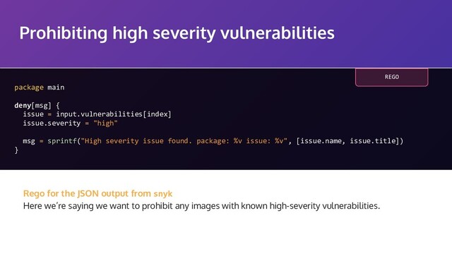 Prohibiting high severity vulnerabilities
package main
deny[msg] {
issue = input.vulnerabilities[index]
issue.severity = "high"
msg = sprintf("High severity issue found. package: %v issue: %v", [issue.name, issue.title])
}
Rego for the JSON output from snyk
Here we’re saying we want to prohibit any images with known high-severity vulnerabilities.
REGO
