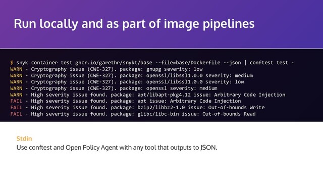 Run locally and as part of image pipelines
$ snyk container test ghcr.io/garethr/snykt/base --file=base/Dockerfile --json | conftest test -
WARN - Cryptography issue (CWE-327). package: gnupg severity: low
WARN - Cryptography issue (CWE-327). package: openssl/libssl1.0.0 severity: medium
WARN - Cryptography issue (CWE-327). package: openssl/libssl1.0.0 severity: low
WARN - Cryptography issue (CWE-327). package: openssl severity: medium
WARN - High severity issue found. package: apt/libapt-pkg4.12 issue: Arbitrary Code Injection
FAIL - High severity issue found. package: apt issue: Arbitrary Code Injection
FAIL - High severity issue found. package: bzip2/libbz2-1.0 issue: Out-of-bounds Write
FAIL - High severity issue found. package: glibc/libc-bin issue: Out-of-bounds Read
Stdin
Use conftest and Open Policy Agent with any tool that outputs to JSON.
