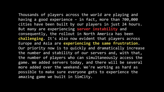 Thousands	  of	  players	  across	  the	  world	  are	  playing	  and	  
having	  a	  good	  experience	  –	  in	  fact,	  more	  than	  700,000	  
cities	  have	  been	  built	  by	  our	  players	  in	  just	  24	  hours.	  
But	  many	  are	  experiencing	  server	  instability	  and	  
consequently,	  the	  rollout	  in	  North	  America	  has	  been	  
challenging.	  It's	  also	  now	  evident	  that	  players	  across	  
Europe	  and	  Asia	  are	  experiencing	  the	  same	  frustration.	  
Our	  priority	  now	  is	  to	  quickly	  and	  dramatically	  increase	  
the	  number	  and	  stability	  of	  our	  servers	  and,	  with	  that,	  
the	  number	  of	  players	  who	  can	  simultaneously	  access	  the	  
game.	  We	  added	  servers	  today,	  and	  there	  will	  be	  several	  
more	  added	  over	  the	  weekend.	  We're	  working	  as	  hard	  as	  
possible	  to	  make	  sure	  everyone	  gets	  to	  experience	  the	  
amazing	  game	  we	  built	  in	  SimCity.
