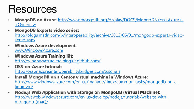Resources
http://www.mongodb.org/display/DOCS/MongoDB+on+Azure+-
+Overview
http://blogs.msdn.com/b/interoperability/archive/2012/06/01/mongodb-experts-video-
series.aspx
www.WindowsAzure.com
http://windowsazure-trainingkit.github.com/
http://ossonazure.interoperabilitybridges.com/tutorials
http://www.windowsazure.com/en-us/manage/linux/common-tasks/mongodb-on-a-
linux-vm/
http://waweb.windowsazure.com/en-us/develop/nodejs/tutorials/website-with-
mongodb-(mac)/
