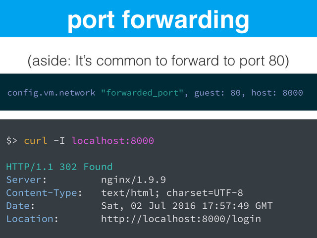port forwarding
(aside: It’s common to forward to port 80)
config.vm.network "forwarded_port", guest: 80, host: 8000
$> curl -I localhost:8000
HTTP/1.1 302 Found
Server: nginx/1.9.9
Content-Type: text/html; charset=UTF-8
Date: Sat, 02 Jul 2016 17:57:49 GMT
Location: http://localhost:8000/login
