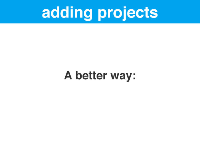 adding projects
A better way:
