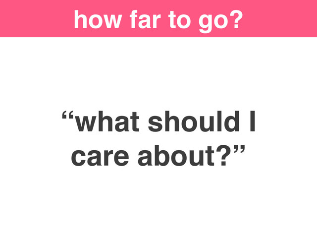 how far to go?
“what should I
care about?”
