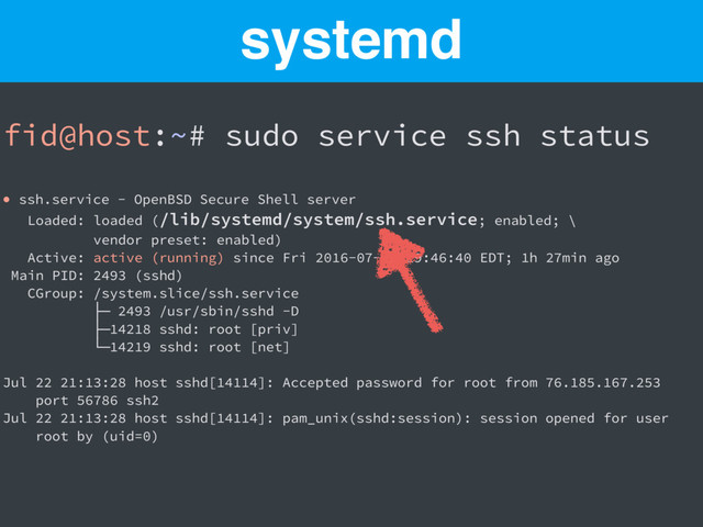 fid@host:~# sudo service ssh status
● ssh.service - OpenBSD Secure Shell server
Loaded: loaded (/lib/systemd/system/ssh.service; enabled; \
vendor preset: enabled)
Active: active (running) since Fri 2016-07-22 19:46:40 EDT; 1h 27min ago
Main PID: 2493 (sshd)
CGroup: /system.slice/ssh.service
├─ 2493 /usr/sbin/sshd -D
├─14218 sshd: root [priv]
└─14219 sshd: root [net]
Jul 22 21:13:28 host sshd[14114]: Accepted password for root from 76.185.167.253
port 56786 ssh2
Jul 22 21:13:28 host sshd[14114]: pam_unix(sshd:session): session opened for user
root by (uid=0)
systemd
