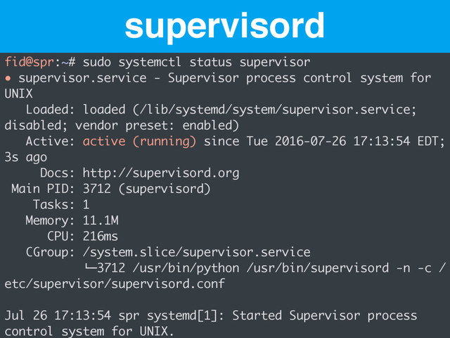 supervisord
fid@spr:~# sudo systemctl status supervisor
● supervisor.service - Supervisor process control system for
UNIX
Loaded: loaded (/lib/systemd/system/supervisor.service;
disabled; vendor preset: enabled)
Active: active (running) since Tue 2016-07-26 17:13:54 EDT;
3s ago
Docs: http://supervisord.org
Main PID: 3712 (supervisord)
Tasks: 1
Memory: 11.1M
CPU: 216ms
CGroup: /system.slice/supervisor.service
!"3712 /usr/bin/python /usr/bin/supervisord -n -c /
etc/supervisor/supervisord.conf
Jul 26 17:13:54 spr systemd[1]: Started Supervisor process
control system for UNIX.
