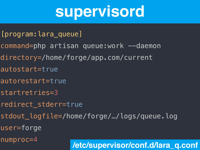 [program:lara_queue]
command=php artisan queue:work --daemon
directory=/home/forge/app.com/current
autostart=true
autorestart=true
startretries=3
redirect_stderr=true
stdout_logfile=/home/forge/…/logs/queue.log
user=forge
numproc=4
supervisord
/etc/supervisor/conf.d/lara_q.conf
