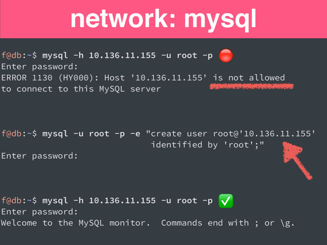 network: mysql
f@db:~$ mysql -h 10.136.11.155 -u root -p
Enter password:
ERROR 1130 (HY000): Host '10.136.11.155' is not allowed
to connect to this MySQL server
f@db:~$ mysql -u root -p -e "create user root@'10.136.11.155'
identified by 'root';"
Enter password:
f@db:~$ mysql -h 10.136.11.155 -u root -p
Enter password:
Welcome to the MySQL monitor. Commands end with ; or \g.
✅

