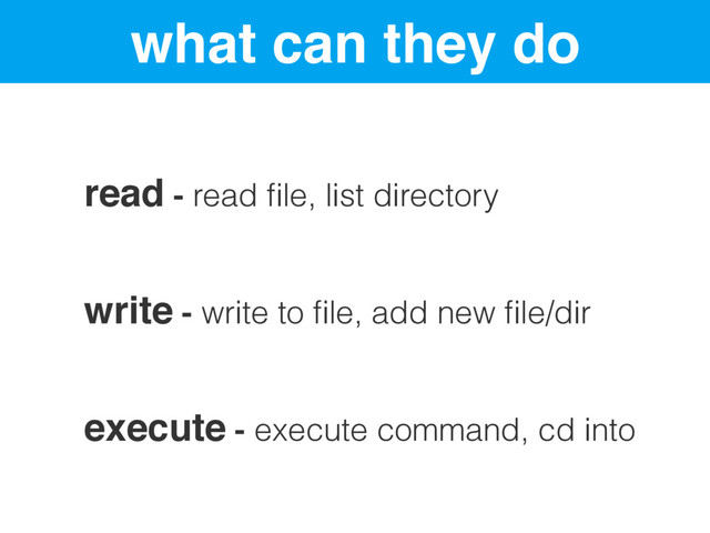 what can they do
read - read ﬁle, list directory
write - write to ﬁle, add new ﬁle/dir
execute - execute command, cd into
