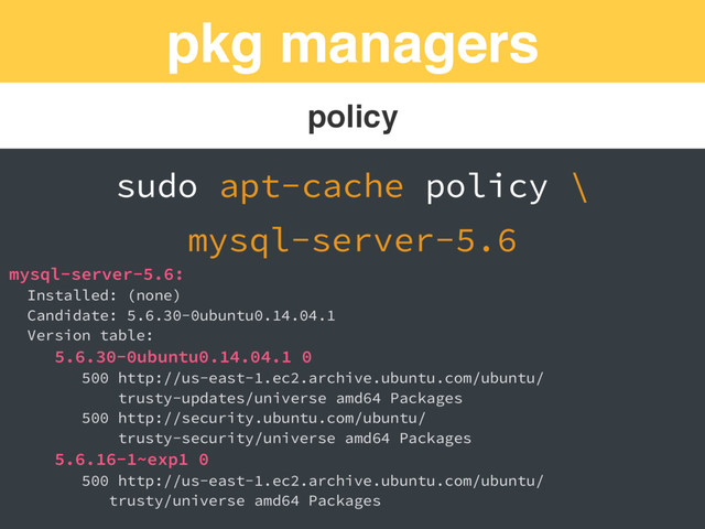 pkg managers
policy
sudo apt-cache policy \
mysql-server-5.6
mysql-server-5.6:
Installed: (none)
Candidate: 5.6.30-0ubuntu0.14.04.1
Version table:
5.6.30-0ubuntu0.14.04.1 0
500 http://us-east-1.ec2.archive.ubuntu.com/ubuntu/
trusty-updates/universe amd64 Packages
500 http://security.ubuntu.com/ubuntu/
trusty-security/universe amd64 Packages
5.6.16-1~exp1 0
500 http://us-east-1.ec2.archive.ubuntu.com/ubuntu/
trusty/universe amd64 Packages
