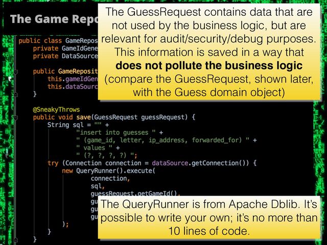 The Game Repository
The GuessRequest contains data that are
not used by the business logic, but are
relevant for audit/security/debug purposes.
This information is saved in a way that
does not pollute the business logic
(compare the GuessRequest, shown later,
with the Guess domain object)
The QueryRunner is from Apache Dblib. It’s
possible to write your own; it’s no more than
10 lines of code.
