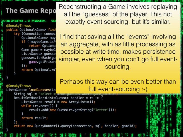 The Game Repository, part II
Reconstructing a Game involves replaying
all the “guesses” of the player. This not
exactly event sourcing, but it’s similar.
I ﬁnd that saving all the “events” involving
an aggregate, with as little processing as
possible at write time, makes persistence
simpler, even when you don’t go full event-
sourcing.
Perhaps this way can be even better than
full event-sourcing :-)
