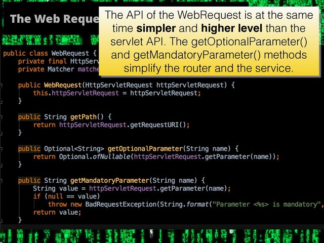 The Web Request
The API of the WebRequest is at the same
time simpler and higher level than the
servlet API. The getOptionalParameter()
and getMandatoryParameter() methods
simplify the router and the service.
