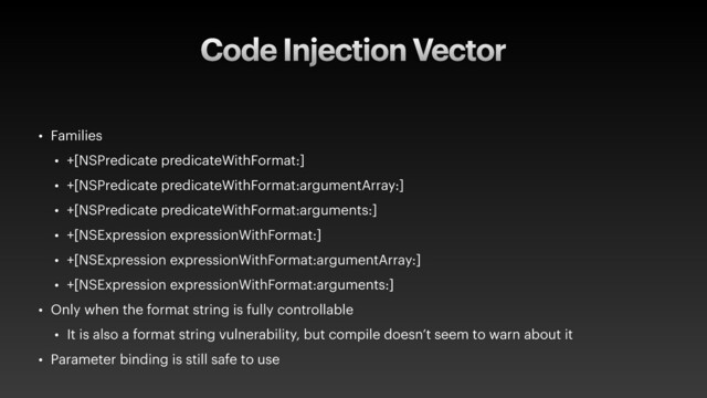 Code Injection Vector
• Families
• +[NSPredicate predicateWithFormat:]
• +[NSPredicate predicateWithFormat:argumentArray:]
• +[NSPredicate predicateWithFormat:arguments:]
• +[NSExpression expressionWithFormat:]
• +[NSExpression expressionWithFormat:argumentArray:]
• +[NSExpression expressionWithFormat:arguments:]
• Only when the format string is fully controllable
• It is also a format string vulnerability, but compile doesn’t seem to warn about it
• Parameter binding is still safe to use
