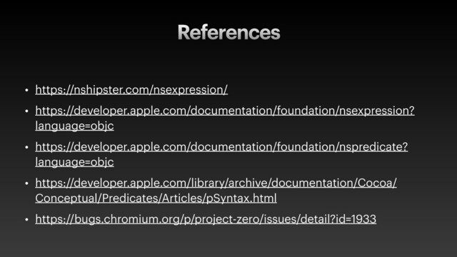 References
• https://nshipster.com/nsexpression/
• https://developer.apple.com/documentation/foundation/nsexpression?
language=objc
• https://developer.apple.com/documentation/foundation/nspredicate?
language=objc
• https://developer.apple.com/library/archive/documentation/Cocoa/
Conceptual/Predicates/Articles/pSyntax.html
• https://bugs.chromium.org/p/project-zero/issues/detail?id=1933
