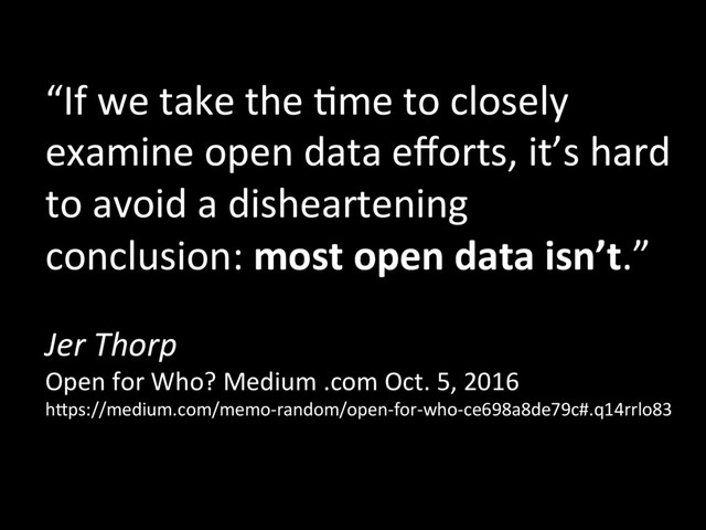 “If	  we	  take	  the	  +me	  to	  closely	  
examine	  open	  data	  eﬀorts,	  it’s	  hard	  
to	  avoid	  a	  disheartening	  
conclusion:	  most	  open	  data	  isn’t.”	  
	  
Jer	  Thorp	  
Open	  for	  Who?	  Medium	  .com	  Oct.	  5,	  2016	  
hJps://medium.com/memo-­‐random/open-­‐for-­‐who-­‐ce698a8de79c#.q14rrlo83	  
