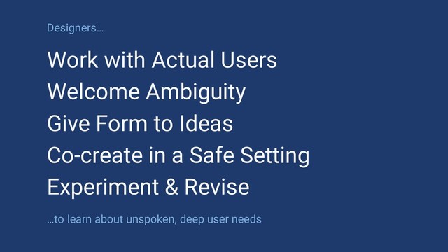 Designers…
Work with Actual Users
Welcome Ambiguity
Give Form to Ideas
Co-create in a Safe Setting
Experiment & Revise
…to learn about unspoken, deep user needs
