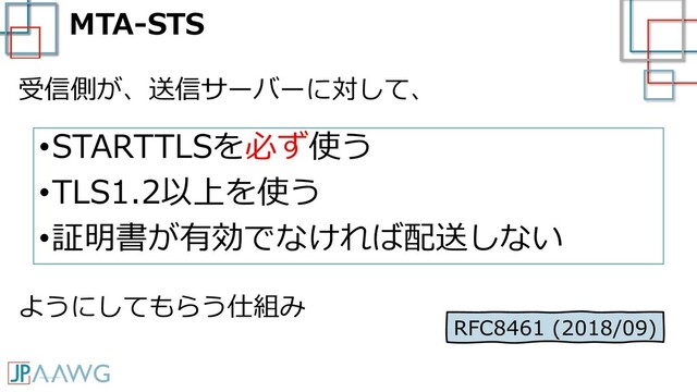 MTA-STS
•STARTTLSを必ず使う
•TLS1.2以上を使う
•証明書が有効でなければ配送しない
受信側が、送信サーバーに対して、
ようにしてもらう仕組み
RFC8461 (2018/09)
