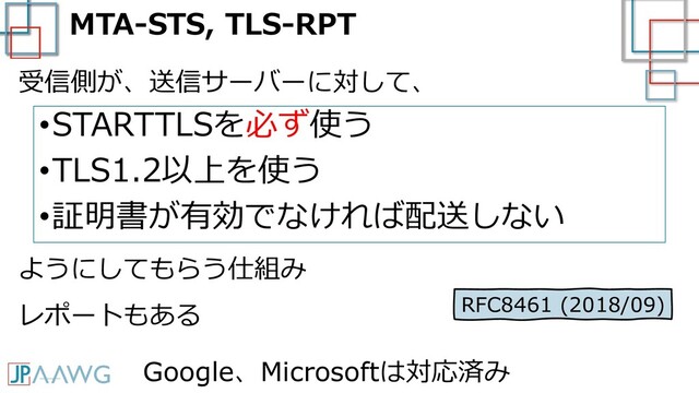 MTA-STS, TLS-RPT
•STARTTLSを必ず使う
•TLS1.2以上を使う
•証明書が有効でなければ配送しない
受信側が、送信サーバーに対して、
ようにしてもらう仕組み
RFC8461 (2018/09)
レポートもある
Google、Microsoftは対応済み
