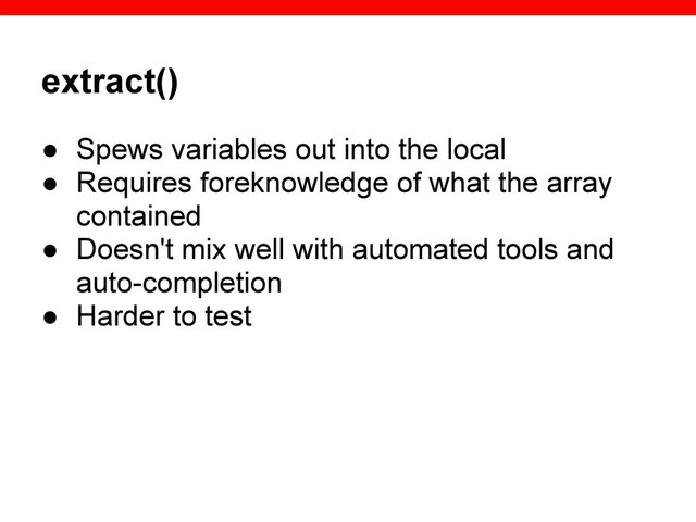 extract()
● Spews variables out into the local
● Requires foreknowledge of what the array
contained
● Doesn't mix well with automated tools and
auto-completion
● Harder to test

