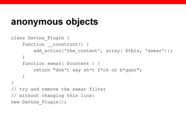 anonymous objects
class Davina_Plugin {
function __construct() {
add_action('the_content', array( $this, 'swear'));
}
function swear( $content ) {
return "don't say sh*t f*ck or b*gger";
}
}
// try and remove the swear filter
// without changing this line:
new Davina_Plugin();
