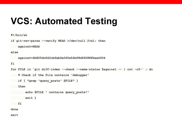 VCS: Automated Testing
#!/bin/sh
if git-rev-parse --verify HEAD >/dev/null 2>&1; then
against=HEAD
else
against=4b825dc642cb6eb9a060e54bf8d69288fbee4904
fi
for FILE in `git diff-index --check --name-status $against -- | cut -c3-` ; do
# Check if the file contains 'debugger'
if [ "grep 'query_posts' $FILE" ]
then
echo $FILE ' contains query_posts!'
exit 1
fi
done
exit

