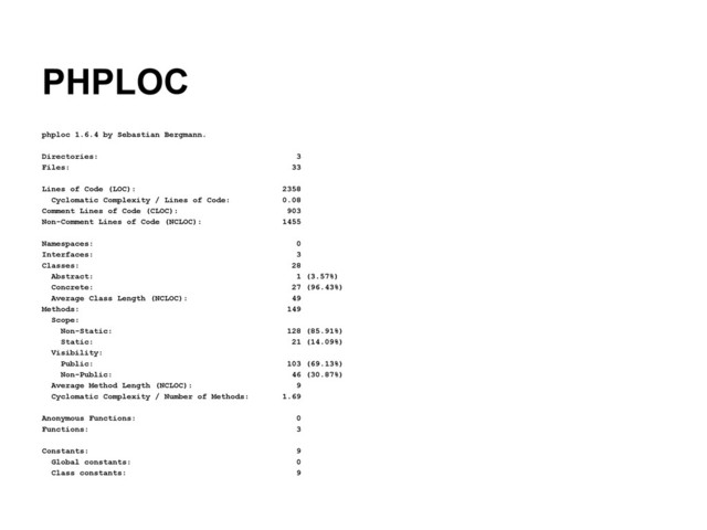 PHPLOC
phploc 1.6.4 by Sebastian Bergmann.
Directories: 3
Files: 33
Lines of Code (LOC): 2358
Cyclomatic Complexity / Lines of Code: 0.08
Comment Lines of Code (CLOC): 903
Non-Comment Lines of Code (NCLOC): 1455
Namespaces: 0
Interfaces: 3
Classes: 28
Abstract: 1 (3.57%)
Concrete: 27 (96.43%)
Average Class Length (NCLOC): 49
Methods: 149
Scope:
Non-Static: 128 (85.91%)
Static: 21 (14.09%)
Visibility:
Public: 103 (69.13%)
Non-Public: 46 (30.87%)
Average Method Length (NCLOC): 9
Cyclomatic Complexity / Number of Methods: 1.69
Anonymous Functions: 0
Functions: 3
Constants: 9
Global constants: 0
Class constants: 9
