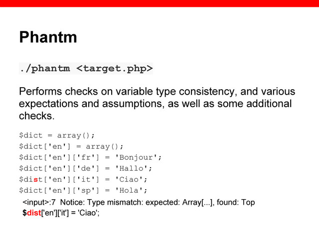 Phantm
./phantm 
Performs checks on variable type consistency, and various
expectations and assumptions, as well as some additional
checks.
$dict = array();
$dict['en'] = array();
$dict['en']['fr'] = 'Bonjour';
$dict['en']['de'] = 'Hallo';
$dist['en']['it'] = 'Ciao';
$dict['en']['sp'] = 'Hola';
:7 Notice: Type mismatch: expected: Array[...], found: Top
$dist['en']['it'] = 'Ciao';
