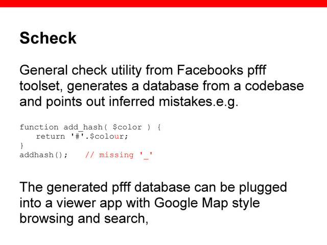 Scheck
General check utility from Facebooks pfff
toolset, generates a database from a codebase
and points out inferred mistakes.e.g.
function add_hash( $color ) {
return '#'.$colour;
}
addhash(); // missing '_'
The generated pfff database can be plugged
into a viewer app with Google Map style
browsing and search,
