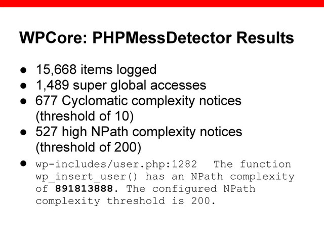 WPCore: PHPMessDetector Results
● 15,668 items logged
● 1,489 super global accesses
● 677 Cyclomatic complexity notices
(threshold of 10)
● 527 high NPath complexity notices
(threshold of 200)
● wp-includes/user.php:1282 The function
wp_insert_user() has an NPath complexity
of 891813888. The configured NPath
complexity threshold is 200.

