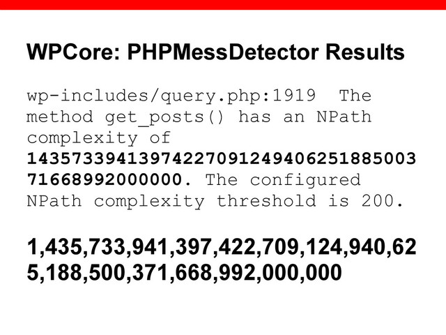 WPCore: PHPMessDetector Results
wp-includes/query.php:1919 The
method get_posts() has an NPath
complexity of
14357339413974227091249406251885003
71668992000000. The configured
NPath complexity threshold is 200.
1,435,733,941,397,422,709,124,940,62
5,188,500,371,668,992,000,000
