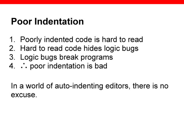 Poor Indentation
1. Poorly indented code is hard to read
2. Hard to read code hides logic bugs
3. Logic bugs break programs
4. ∴ poor indentation is bad
In a world of auto-indenting editors, there is no
excuse.
