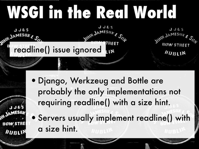 readline() issue ignored
WSGI in the Real World
•Django, Werkzeug and Bottle are
probably the only implementations not
requiring readline() with a size hint.
•Servers usually implement readline() with
a size hint.
