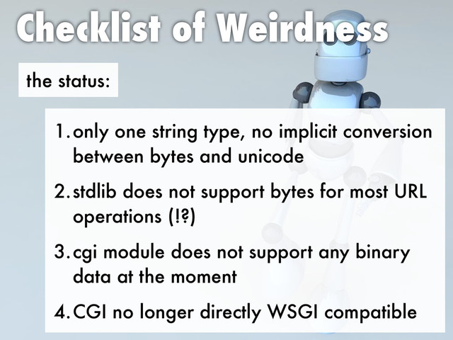 the status:
Checklist of Weirdness
1.only one string type, no implicit conversion
between bytes and unicode
2.stdlib does not support bytes for most URL
operations (!?)
3.cgi module does not support any binary
data at the moment
4.CGI no longer directly WSGI compatible
