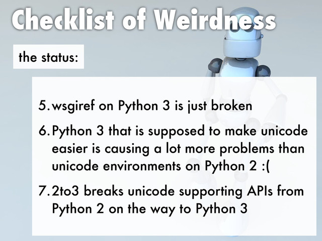 the status:
Checklist of Weirdness
5.wsgiref on Python 3 is just broken
6.Python 3 that is supposed to make unicode
easier is causing a lot more problems than
unicode environments on Python 2 :(
7.2to3 breaks unicode supporting APIs from
Python 2 on the way to Python 3
