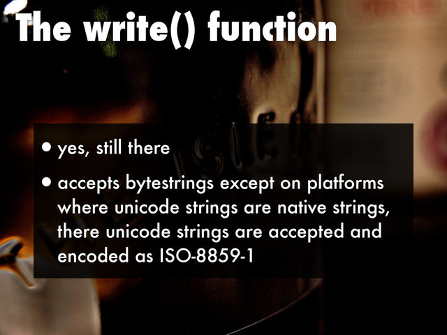The write() function
•yes, still there
•accepts bytestrings except on platforms
where unicode strings are native strings,
there unicode strings are accepted and
encoded as ISO-8859-1
