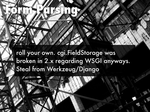 Form Parsing
roll your own. cgi.FieldStorage was
broken in 2.x regarding WSGI anyways.
Steal from Werkzeug/Django
