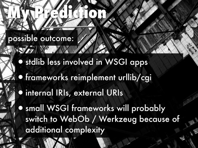 My Prediction
possible outcome:
•stdlib less involved in WSGI apps
•frameworks reimplement urllib/cgi
•internal IRIs, external URIs
•small WSGI frameworks will probably
switch to WebOb / Werkzeug because of
additional complexity
