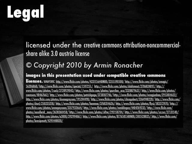 Legal
licensed under the creative commons attribution-noncommercial-
share alike 3.0 austria license
© Copyright 2010 by Armin Ronacher
images in this presentation used under compatible creative commons
licenses. sources: http://www.ﬂickr.com/photos/42311564@N00/2355590508/ http://www.ﬂickr.com/photos/emagic/
56206868/ http://www.ﬂickr.com/photos/special/1597251/ http://www.ﬂickr.com/photos/doblonaut/2786824097/ http://
www.ﬂickr.com/photos/1sock/2728929042/ http://www.ﬂickr.com/photos/spursfan_ace/2328879637/ http://www.ﬂickr.com/photos/
svensson/40467662/ http://www.ﬂickr.com/photos/patrickgage/3738107746/ http://www.ﬂickr.com/photos/wongjunhao/2953814622/
http://www.ﬂickr.com/photos/donnagrayson/195244498/ http://www.ﬂickr.com/photos/chicagobart/3364948220/ http://www.ﬂickr.com/
photos/churl/250235218/ http://www.ﬂickr.com/photos/hannner/3768314626/ http://www.ﬂickr.com/photos/ﬂysi/183272970/ http://
www.ﬂickr.com/photos/annagaycoan/3317932664/ http://www.ﬂickr.com/photos/ramblingon/4404769232/ http://www.ﬂickr.com/
photos/nocallerid_man/3638360458/ http://www.ﬂickr.com/photos/sifter/292158704/ http://www.ﬂickr.com/photos/szczur/27131540/
http://www.ﬂickr.com/photos/e3000/392994067/ http://www.ﬂickr.com/photos/87765855@N00/3105128025/ http://www.ﬂickr.com/
photos/lemsipmatt/4291448020/
