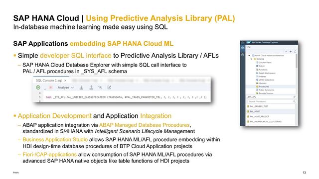 13
Public
SAP HANA Cloud | Using Predictive Analysis Library (PAL)
In-database machine learning made easy using SQL
SAP Applications embedding SAP HANA Cloud ML
§ Simple developer SQL interface to Predictive Analysis Library / AFLs
– SAP HANA Cloud Database Explorer with simple SQL call interface to
PAL / AFL procedures in _SYS_AFL schema
§ Application Development and Application Integration
– ABAP application integration via ABAP Managed Database Procedures,
standardized in S/4HANA with Intelligent Scenario Lifecycle Management
– Business Application Studio allows SAP HANA ML/AFL procedure embedding within
HDI design-time database procedures of BTP Cloud Application projects
– Fiori-/CAP-applications allow consumption of SAP HANA ML/AFL procedures via
advanced SAP HANA native objects like table functions of HDI projects
