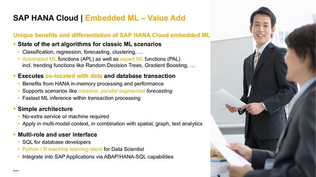 21
Public
SAP HANA Cloud | Embedded ML – Value Add
Unique benefits and differentiation of SAP HANA Cloud embedded ML
§ State of the art algorithms for classic ML scenarios
• Classification, regression, forecasting, clustering, …
• Automated ML functions (APL) as well as expert ML functions (PAL)
incl. trending functions like Random Decision Trees, Gradient Boosting, …
§ Executes co-located with data and database transaction
• Benefits from HANA in-memory processing and performance
• Supports scenarios like massive, parallel segmented forecasting
• Fastest ML inference within transaction processing
§ Simple architecture
• No-extra service or machine required
• Apply in multi-model context, in combination with spatial, graph, text analytics
§ Multi-role and user interface
• SQL for database developers
• Python / R machine learning client for Data Scientist
• Integrate into SAP Applications via ABAP/HANA-SQL capabilities
