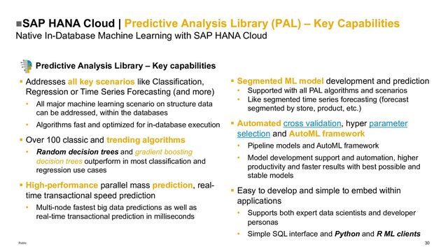 30
Public
nSAP HANA Cloud | Predictive Analysis Library (PAL) – Key Capabilities
Native In-Database Machine Learning with SAP HANA Cloud
Predictive Analysis Library – Key capabilities
§ Addresses all key scenarios like Classification,
Regression or Time Series Forecasting (and more)
• All major machine learning scenario on structure data
can be addressed, within the databases
• Algorithms fast and optimized for in-database execution
§ Over 100 classic and trending algorithms
• Random decision trees and gradient boosting
decision trees outperform in most classification and
regression use cases
§ High-performance parallel mass prediction, real-
time transactional speed prediction
• Multi-node fastest big data predictions as well as
real-time transactional prediction in milliseconds
§ Segmented ML model development and prediction
• Supported with all PAL algorithms and scenarios
• Like segmented time series forecasting (forecast
segmented by store, product, etc.)
§ Automated cross validation, hyper parameter
selection and AutoML framework
• Pipeline models and AutoML framework
• Model development support and automation, higher
productivity and faster results with best possible and
stable models
§ Easy to develop and simple to embed within
applications
• Supports both expert data scientists and developer
personas
• Simple SQL interface and Python and R ML clients

