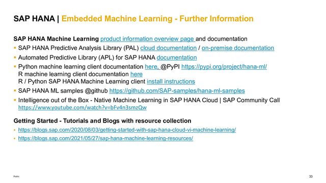 33
Public
SAP HANA Machine Learning product information overview page and documentation
§ SAP HANA Predictive Analysis Library (PAL) cloud documentation / on-premise documentation
§ Automated Predictive Library (APL) for SAP HANA documentation
§ Python machine learning client documentation here, @PyPI https://pypi.org/project/hana-ml/
R machine learning client documentation here
R / Python SAP HANA Machine Learning client install instructions
§ SAP HANA ML samples @github https://github.com/SAP-samples/hana-ml-samples
§ Intelligence out of the Box - Native Machine Learning in SAP HANA Cloud | SAP Community Call
https://www.youtube.com/watch?v=bFv4n3smzQw
Getting Started - Tutorials and Blogs with resource collection
§ https://blogs.sap.com/2020/08/03/getting-started-with-sap-hana-cloud-vi-machine-learning/
§ https://blogs.sap.com/2021/05/27/sap-hana-machine-learning-resources/
SAP HANA | Embedded Machine Learning - Further Information
