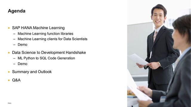 4
Public
• SAP HANA Machine Learning
‒ Machine Learning function libraries
‒ Machine Learning clients for Data Scientists
‒ Demo
• Data Science to Development Handshake
‒ ML Python to SQL Code Generation
‒ Demo
• Summary and Outlook
• Q&A
Agenda
